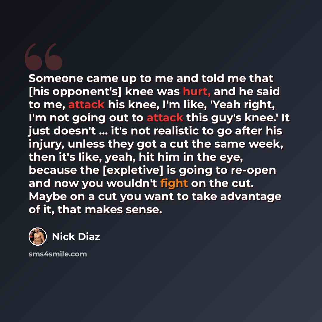 “Someone came up to me and told me that [his opponent's] knee was hurt, and he said to me, attack his knee, I'm like, 'Yeah right, I'm not going out to attack this guy's knee.' It just doesn't … it's not realistic to go after his injury, unless they got a cut the same week, then it's like, yeah…” quote by Nick Diaz