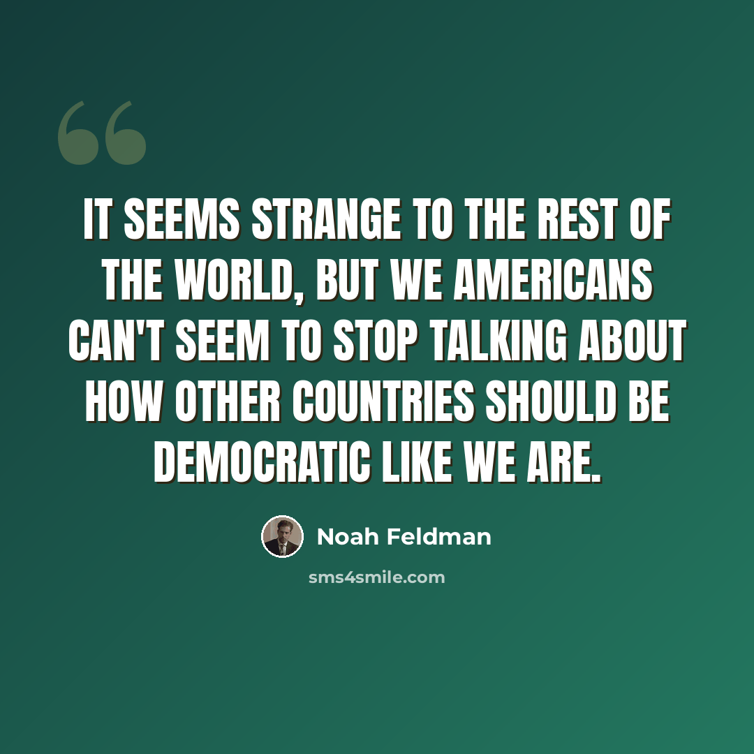 “It seems strange to the rest of the world, but we Americans can't seem to stop talking about how other countries should be democratic like we are.” quote by Noah Feldman