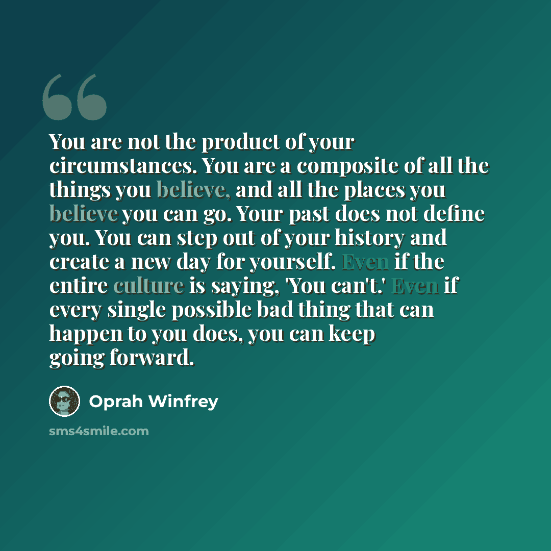 “You are not the product of your circumstances. You are a composite of all the things you believe, and all the places you believe you can go. Your past does not define you. You can step out of your history and create a new day for yourself. Even if the entire culture is saying, 'You can't.' Even if…” quote by Oprah Winfrey