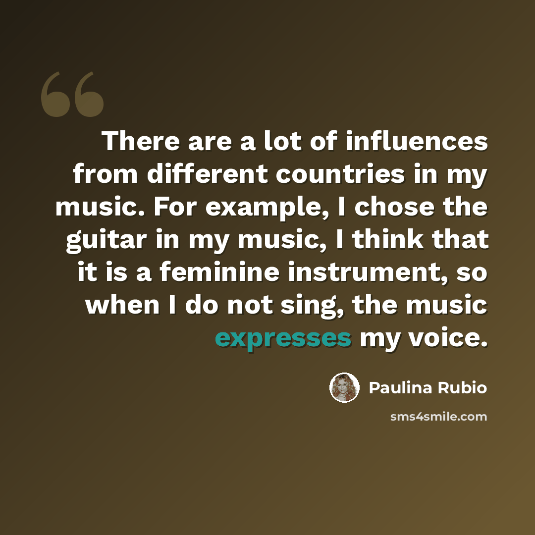 “There are a lot of influences from different countries in my music. For example, I chose the guitar in my music, I think that it is a feminine instrument, so when I do not sing, the music expresses my voice.” quote by Paulina Rubio