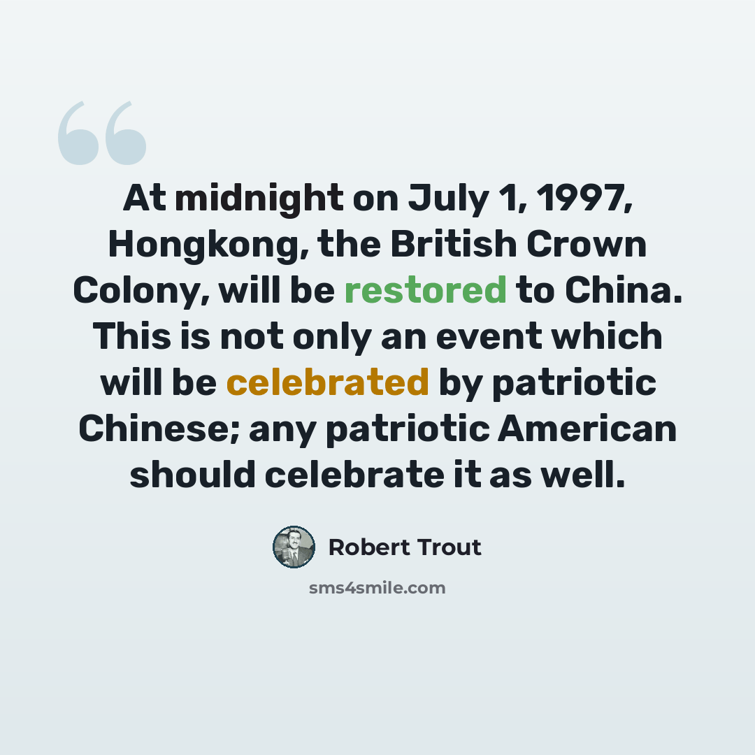 “At midnight on July 1, 1997, Hongkong, the British Crown Colony, will be restored to China. This is not only an event which will be celebrated by patriotic Chinese; any patriotic American should celebrate it as well.” quote by Robert Trout