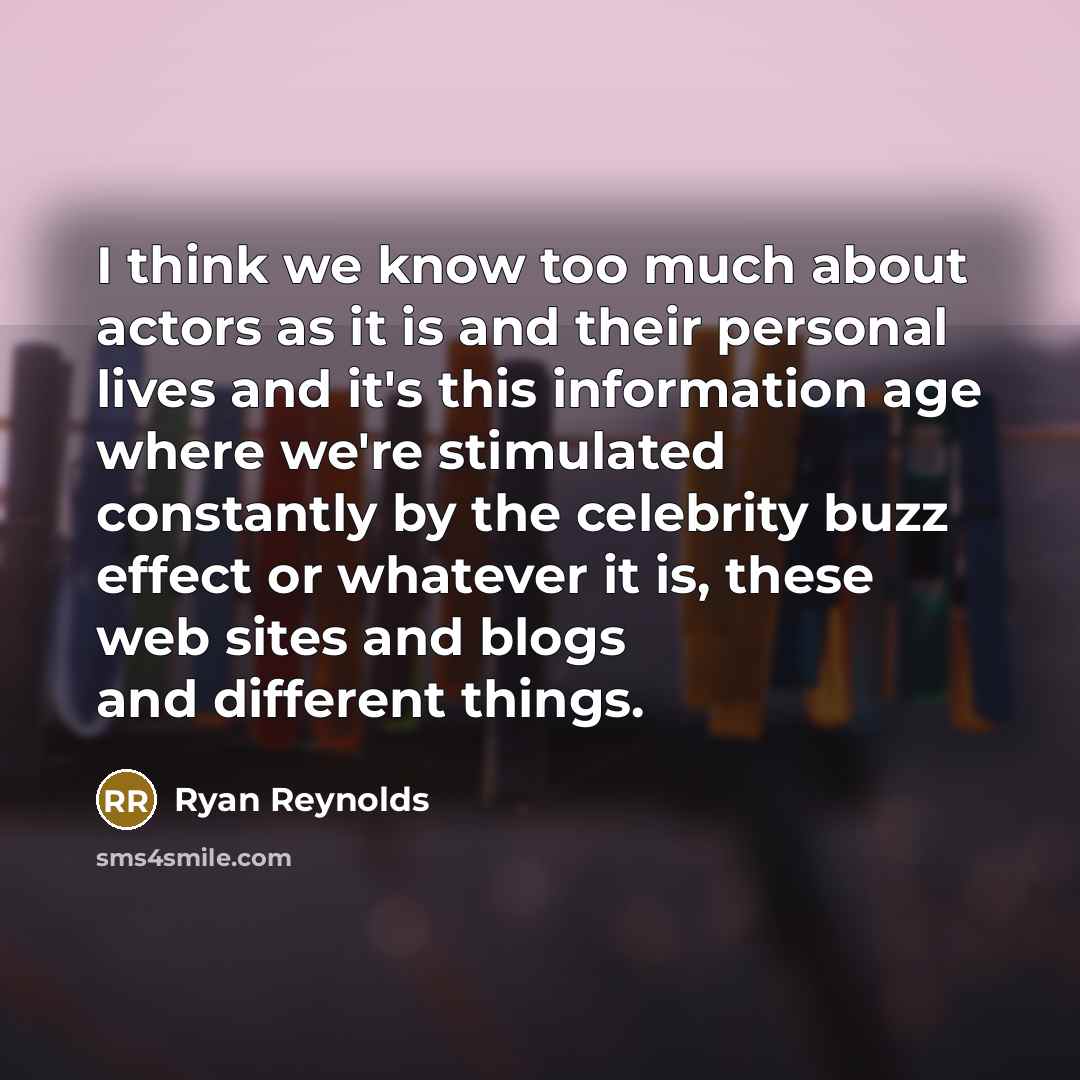“I think we know too much about actors as it is and their personal lives and it's this information age where we're stimulated constantly by the celebrity buzz effect or whatever it is, these web sites and blogs and different things.” quote by Ryan Reynolds