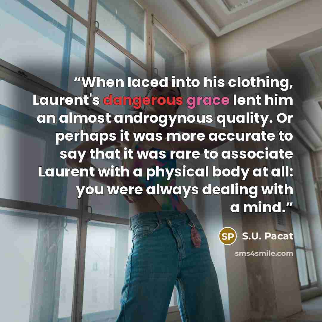“When laced into his clothing, Laurent's dangerous grace lent him an almost androgynous quality. Or perhaps it was more accurate to say that it was rare to associate Laurent with a physical body at all: you were always dealing with a mind.” quote by S.U. Pacat
