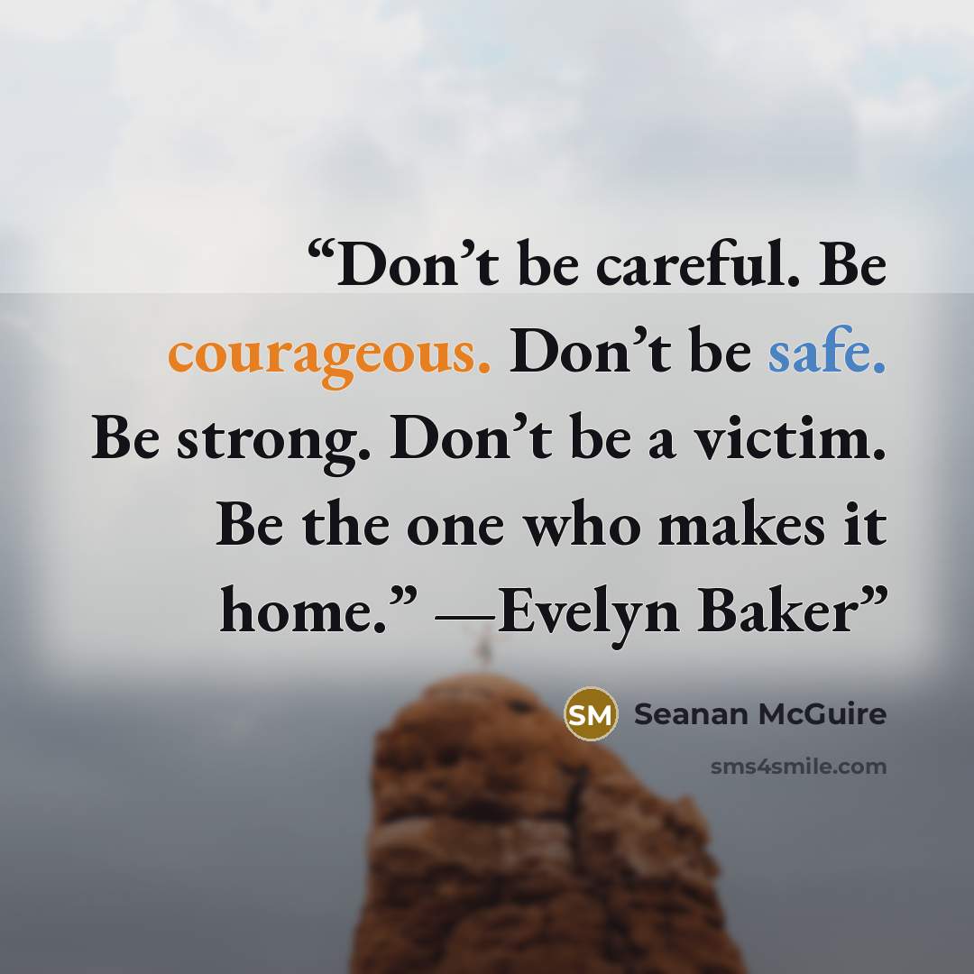 “Don’t be careful. Be courageous. Don’t be safe. Be strong. Don’t be a victim. Be the one who makes it home.” —Evelyn Baker” quote by Seanan McGuire