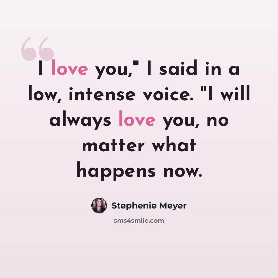 “I love you," I said in a low, intense voice. "I will always love you, no matter what happens now.” quote by Stephenie Meyer