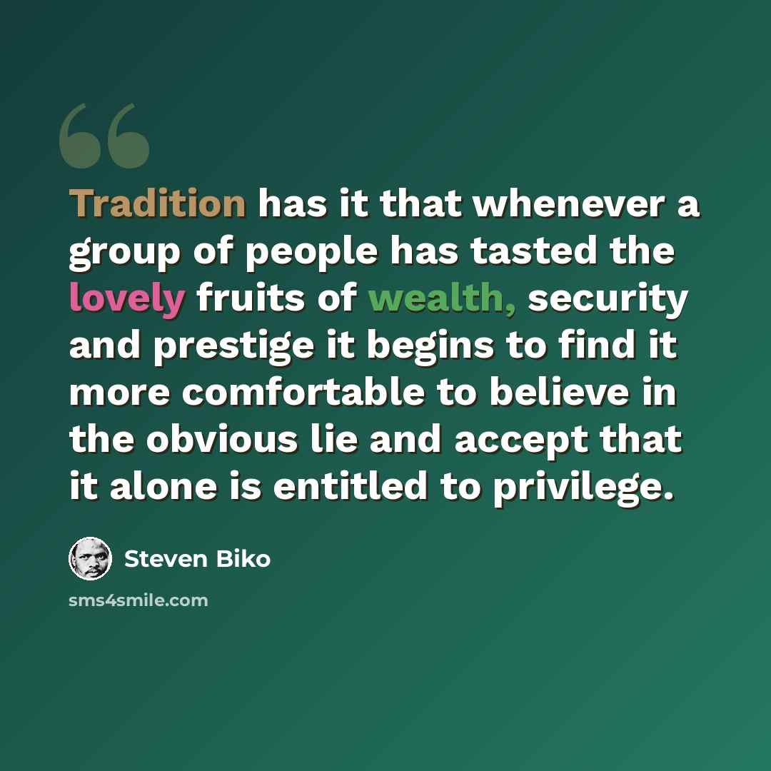 “Tradition has it that whenever a group of people has tasted the lovely fruits of wealth, security and prestige it begins to find it more comfortable to believe in the obvious lie and accept that it alone is entitled to privilege.” quote by Steven Biko