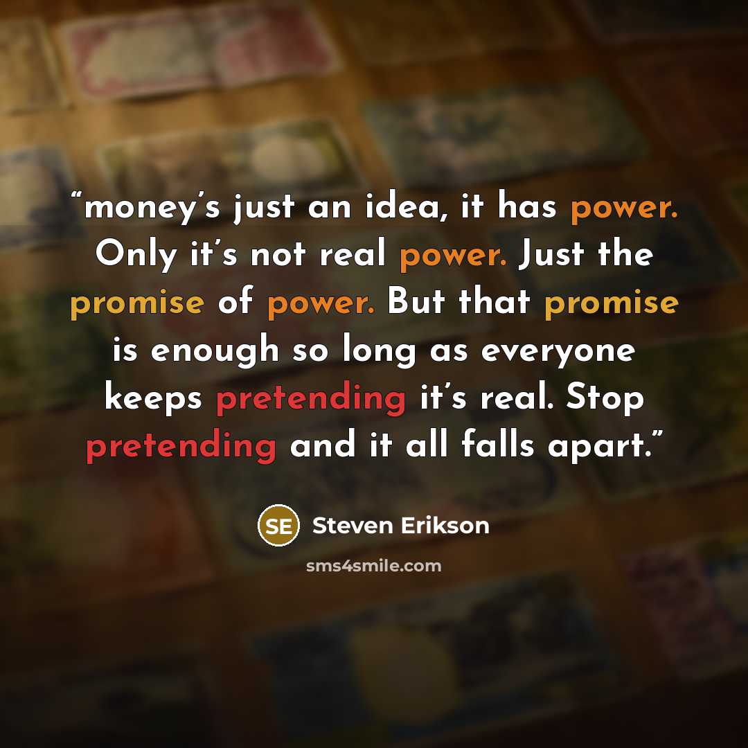 “money’s just an idea, it has power. Only it’s not real power. Just the promise of power. But that promise is enough so long as everyone keeps pretending it’s real. Stop pretending and it all falls apart.” quote by Steven Erikson