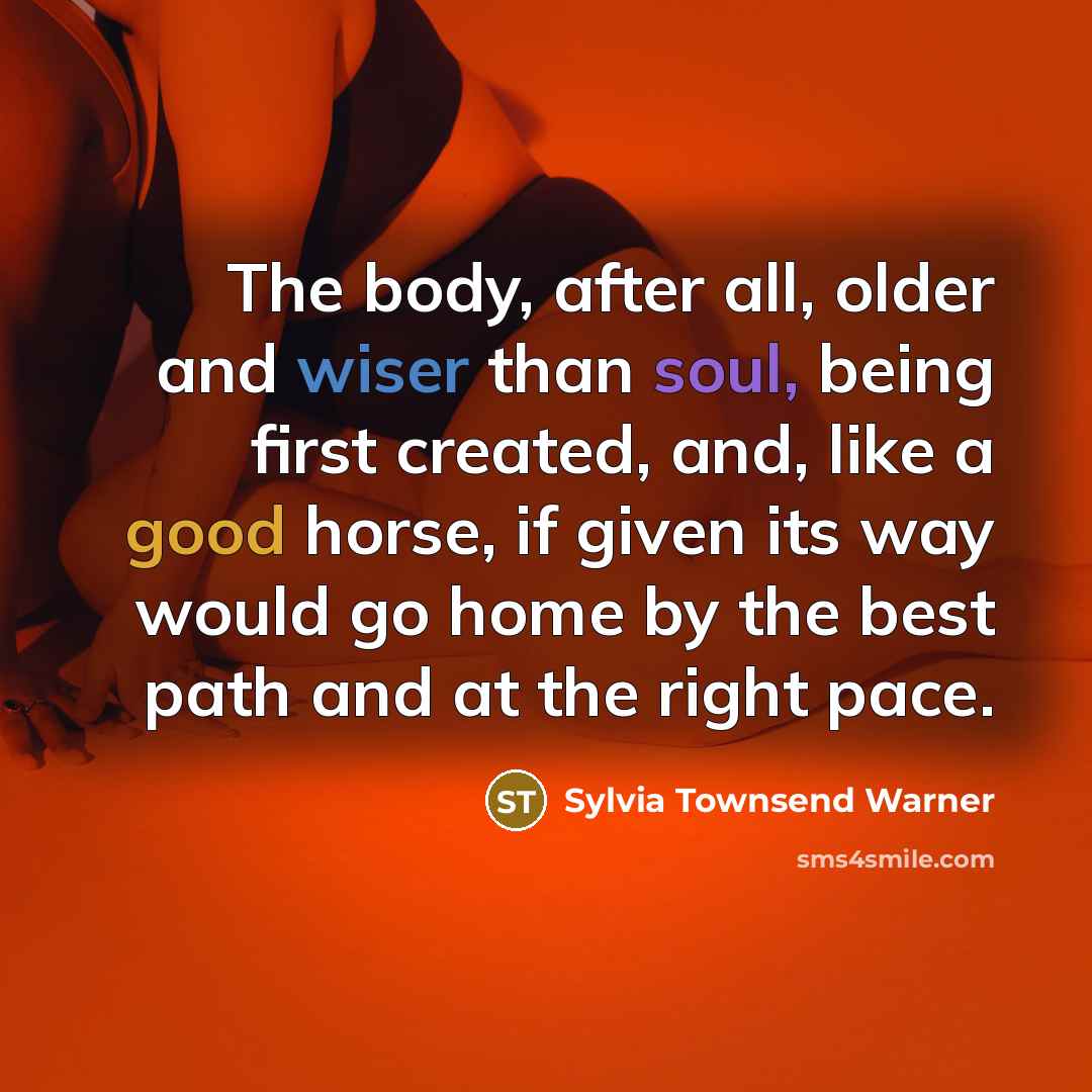“The body, after all, older and wiser than soul, being first created, and, like a good horse, if given its way would go home by the best path and at the right pace.” quote by Sylvia Townsend Warner