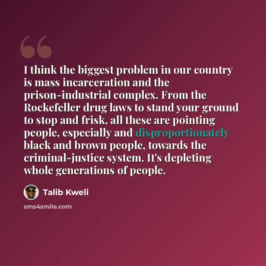 “I think the biggest problem in our country is mass incarceration and the prison-industrial complex. From the Rockefeller drug laws to stand your ground to stop and frisk, all these are pointing people, especially and disproportionately black and brown people, towards the criminal-justice system…” quote by Talib Kweli