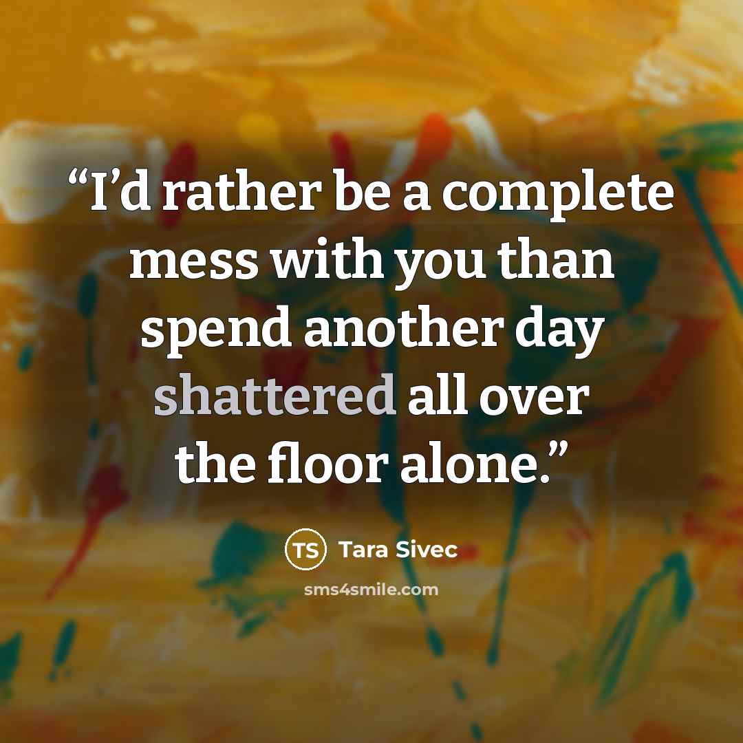 “I’d rather be a complete mess with you than spend another day shattered all over the floor alone.” quote by Tara Sivec