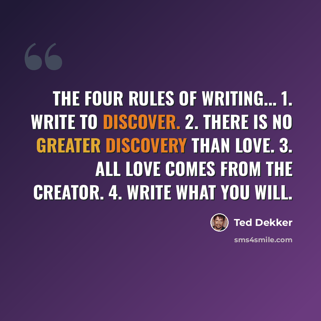 “The four rules of writing... 1. Write to discover. 2. There is no greater discovery than love. 3. All love comes from the Creator. 4. Write what you will.” quote by Ted Dekker