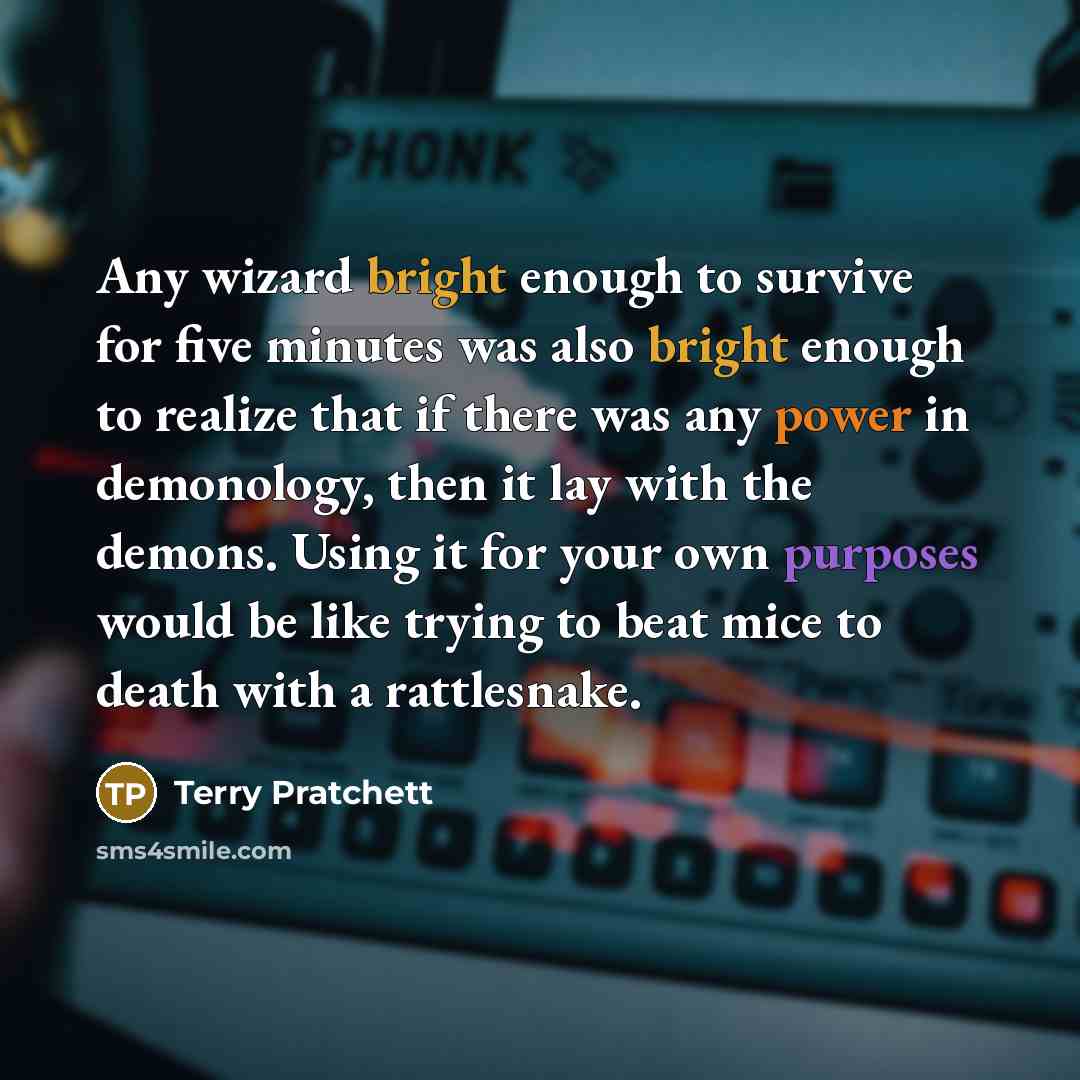 “Any wizard bright enough to survive for five minutes was also bright enough to realize that if there was any power in demonology, then it lay with the demons. Using it for your own purposes would be like trying to beat mice to death with a rattlesnake.” quote by Terry Pratchett