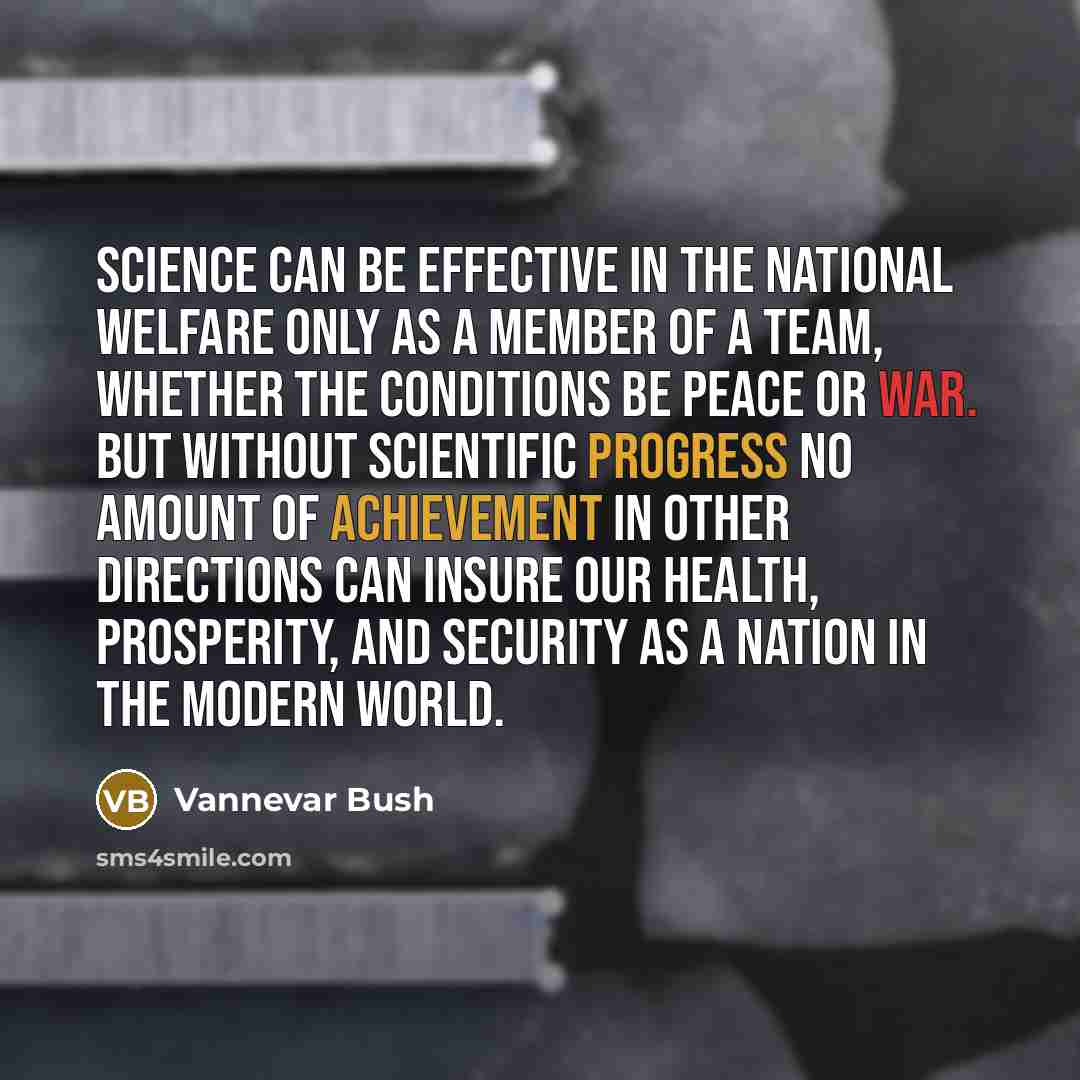 “Science can be effective in the national welfare only as a member of a team, whether the conditions be peace or war. But without scientific progress no amount of achievement in other directions can insure our health, prosperity, and security as a nation in the modern world.” quote by Vannevar Bush