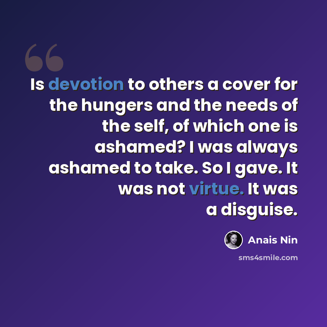 “Is devotion to others a cover for the hungers and the needs of the self, of which one is ashamed? I was always ashamed to take. So I gave. It was not virtue. It was a disguise.” quote by Anais Nin