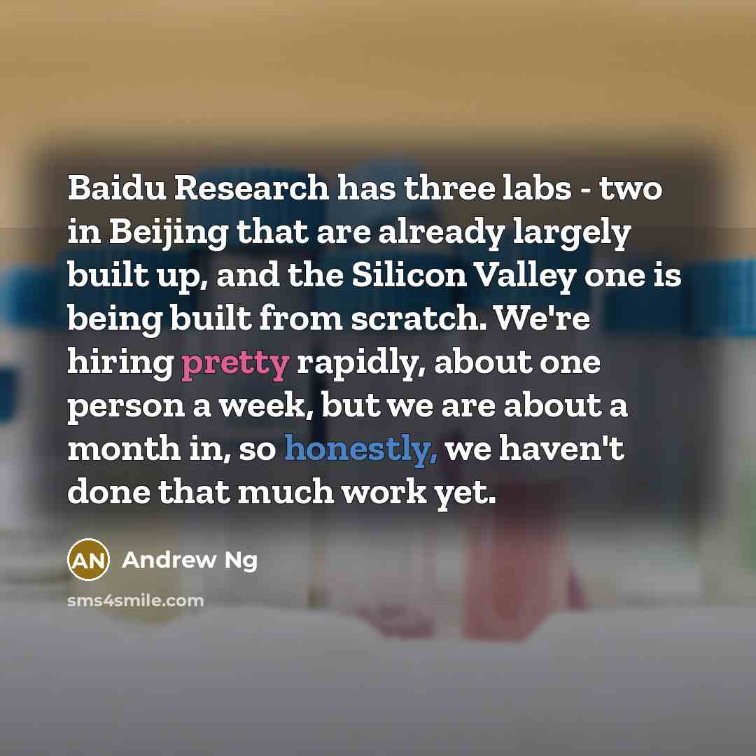 “Baidu Research has three labs - two in Beijing that are already largely built up, and the Silicon Valley one is being built from scratch. We're hiring pretty rapidly, about one person a week, but we are about a month in, so honestly, we haven't done that much work yet.” quote by Andrew Ng