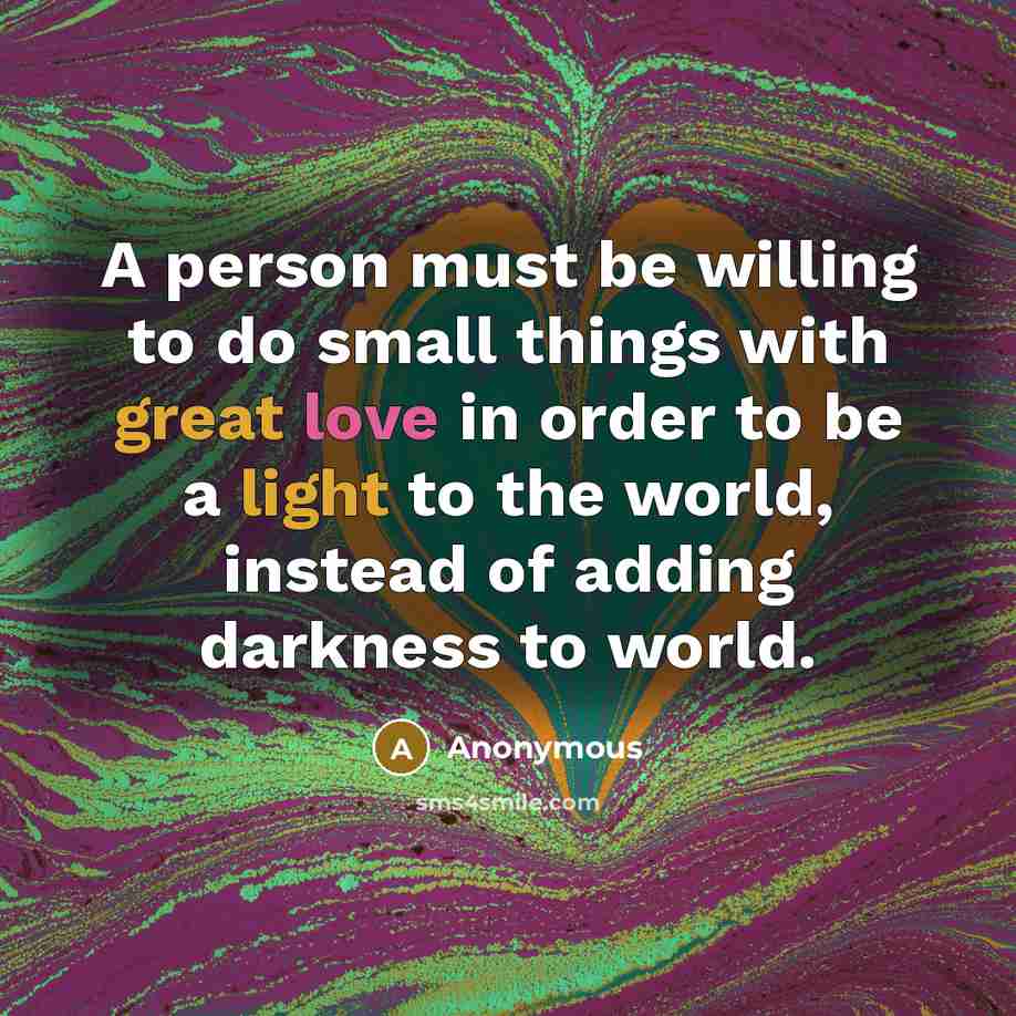 “A person must be willing to do small things with great love in order to be a light to the world, instead of adding darkness to world.” quote by Anonymous