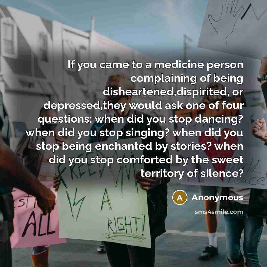“If you came to a medicine person complaining of being disheartened,dispirited, or depressed,they would ask one of four questions: when did you stop dancing? when did you stop singing? when did you stop being enchanted by stories? when did you stop comforted by the sweet territory of silence?” quote by Anonymous