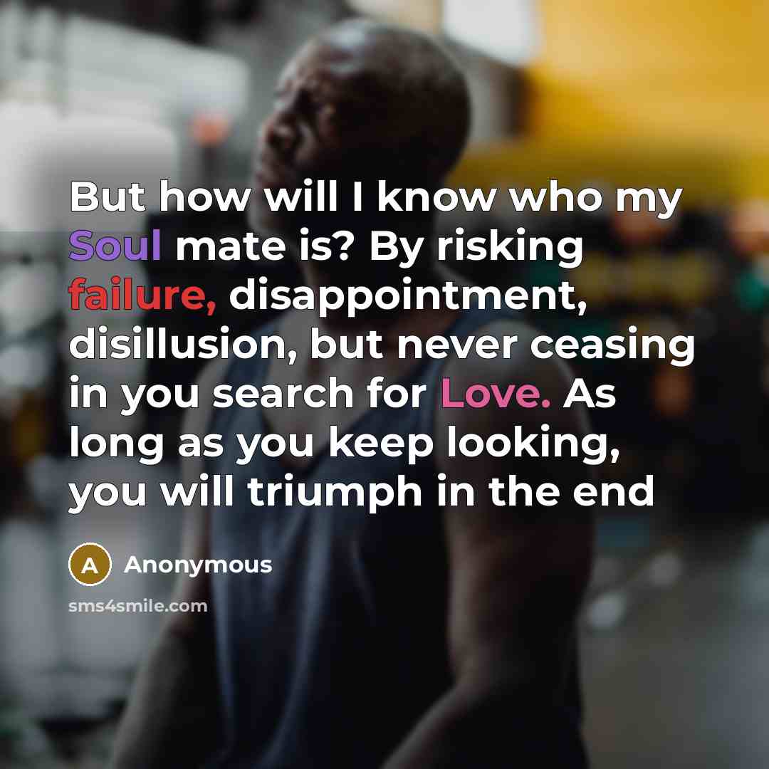 “But how will I know who my Soul mate is? By risking failure, disappointment, disillusion, but never ceasing in you search for Love. As long as you keep looking, you will triumph in the end” quote by Anonymous