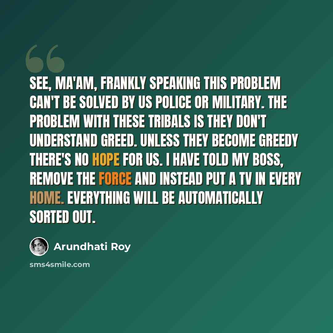 “See, ma'am, frankly speaking this problem can't be solved by us police or military. The problem with these tribals is they don't understand greed. Unless they become greedy there's no hope for us. I have told my boss, remove the force and instead put a TV in every home. Everything will be…” quote by Arundhati Roy