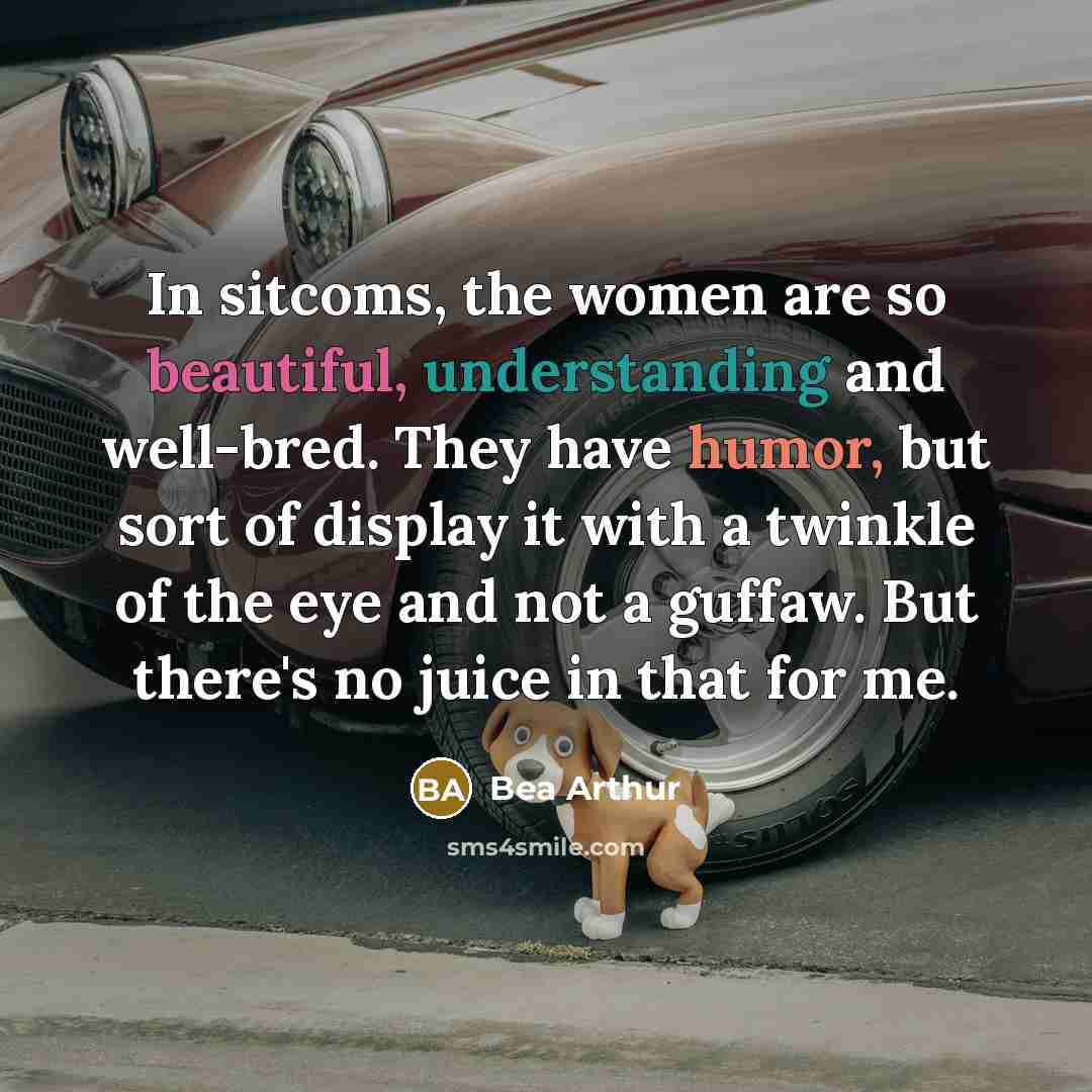 “In sitcoms, the women are so beautiful, understanding and well-bred. They have humor, but sort of display it with a twinkle of the eye and not a guffaw. But there's no juice in that for me.” quote by Bea Arthur