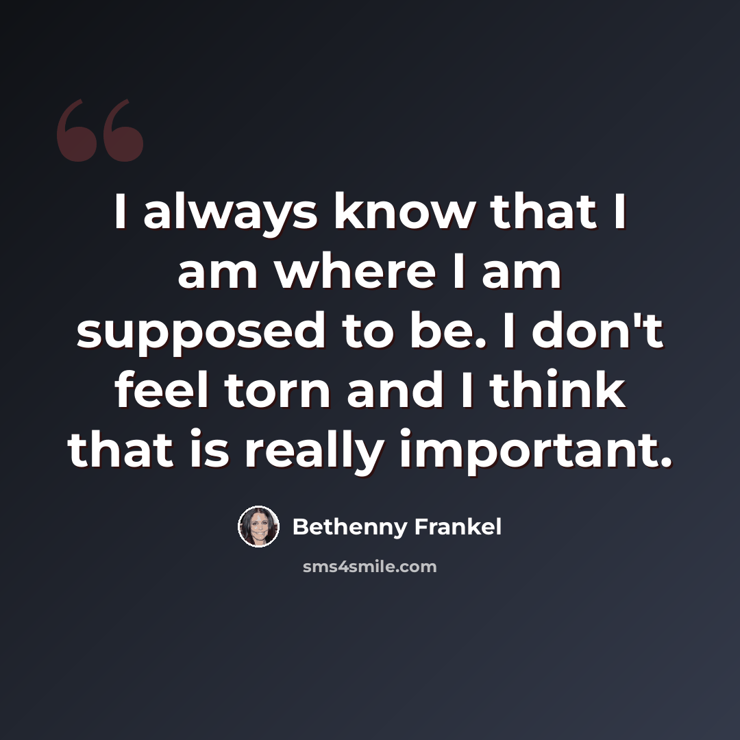 “I always know that I am where I am supposed to be. I don't feel torn and I think that is really important.” quote by Bethenny Frankel