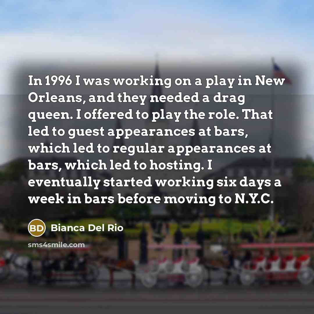 “In 1996 I was working on a play in New Orleans, and they needed a drag queen. I offered to play the role. That led to guest appearances at bars, which led to regular appearances at bars, which led to hosting. I eventually started working six days a week in bars before moving to N.Y.C.” quote by Bianca Del Rio