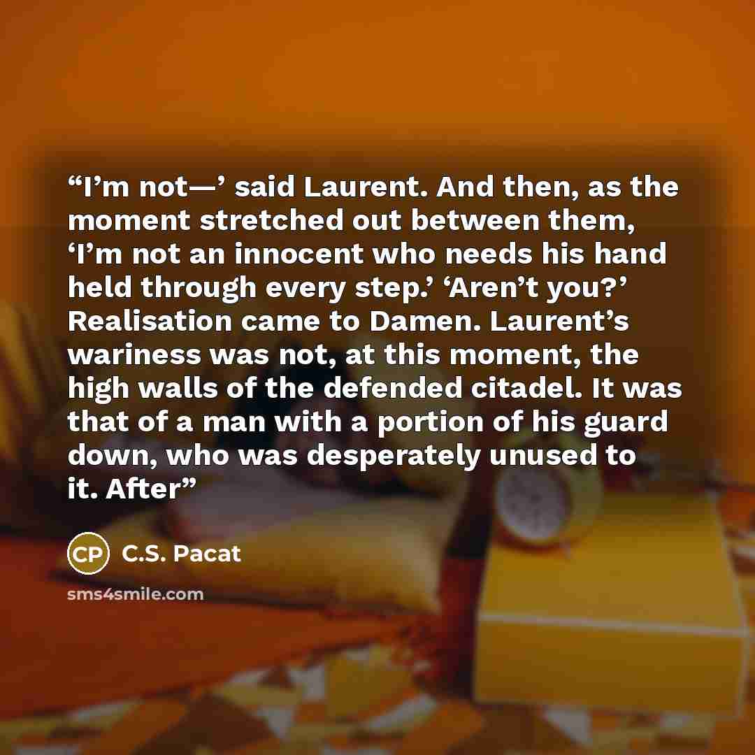 “I’m not—’ said Laurent. And then, as the moment stretched out between them, ‘I’m not an innocent who needs his hand held through every step.’ ‘Aren’t you?’ Realisation came to Damen. Laurent’s wariness was not, at this moment, the high walls of the defended citadel. It was that of a man with a…” quote by C.S. Pacat