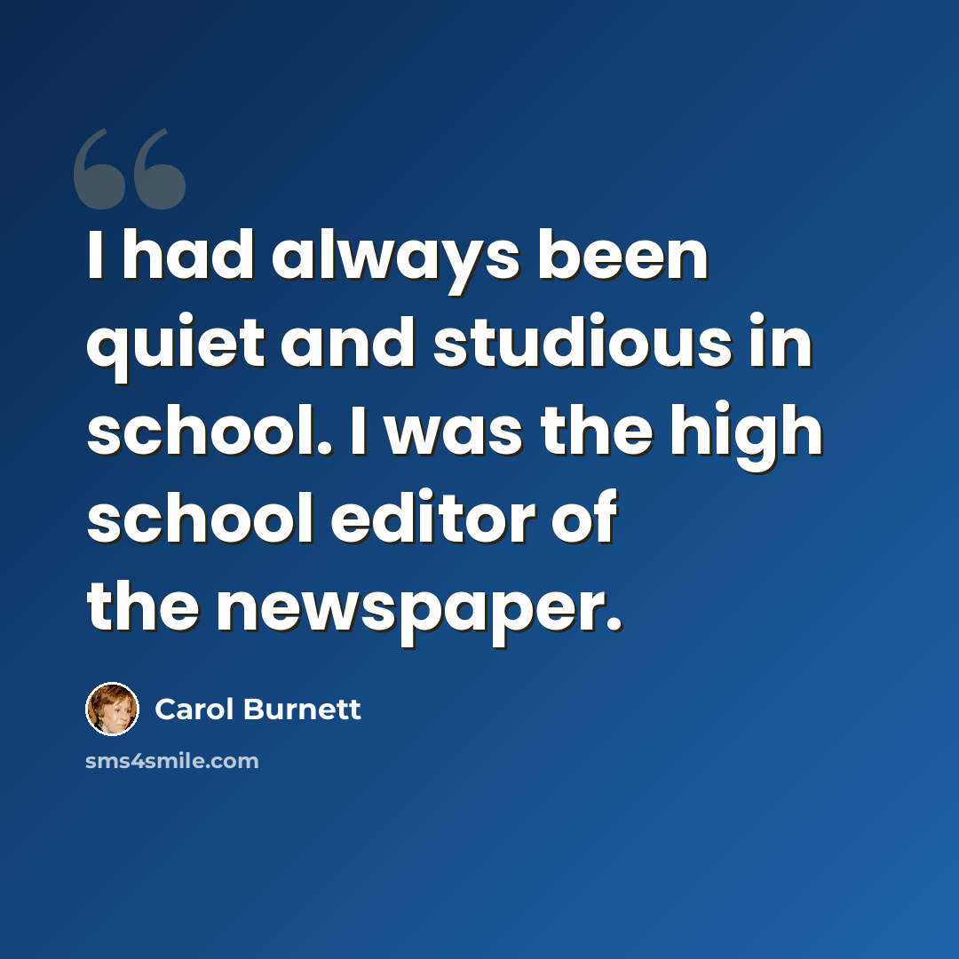 “I had always been quiet and studious in school. I was the high school editor of the newspaper.” quote by Carol Burnett