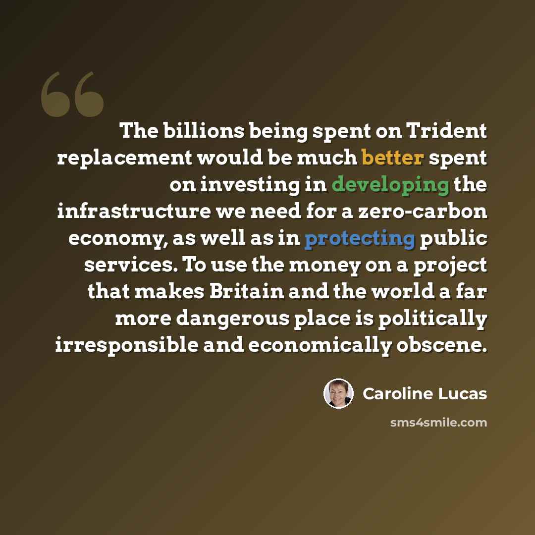 “The billions being spent on Trident replacement would be much better spent on investing in developing the infrastructure we need for a zero-carbon economy, as well as in protecting public services. To use the money on a project that makes Britain and the world a far more dangerous place is…” quote by Caroline Lucas