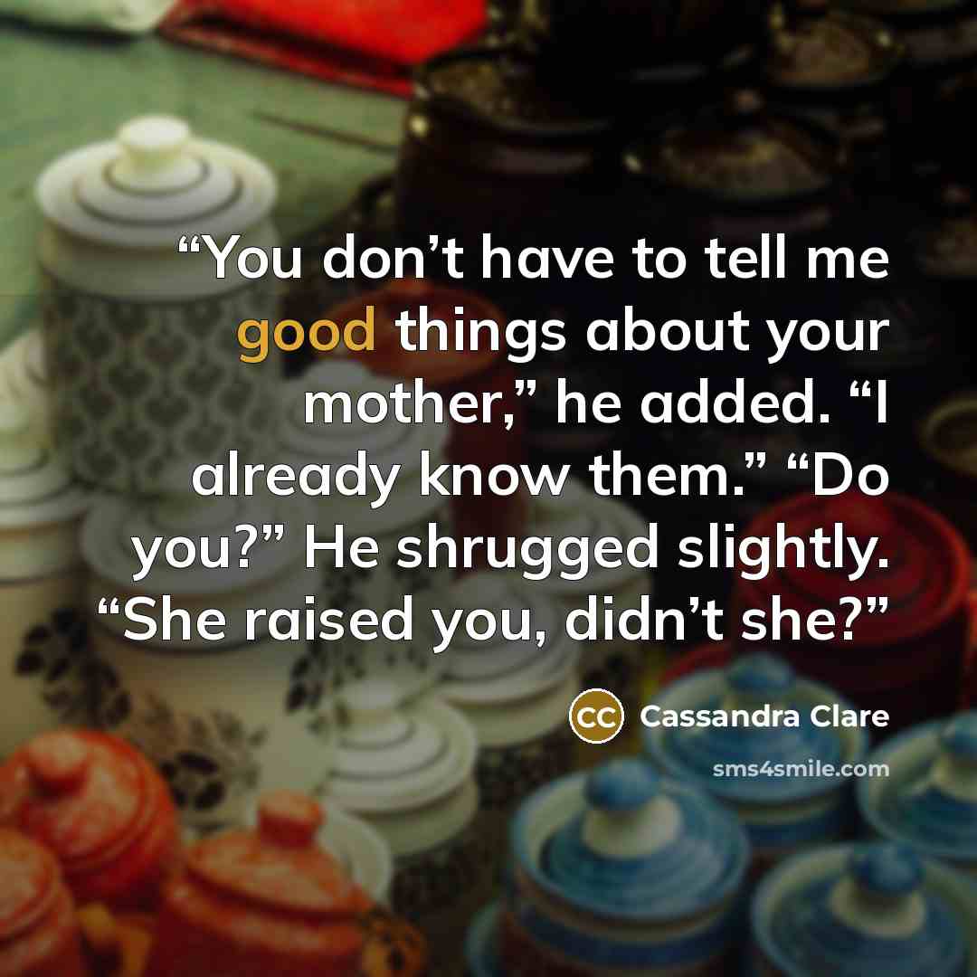 “You don’t have to tell me good things about your mother,” he added. “I already know them.” “Do you?” He shrugged slightly. “She raised you, didn’t she?” quote by Cassandra Clare