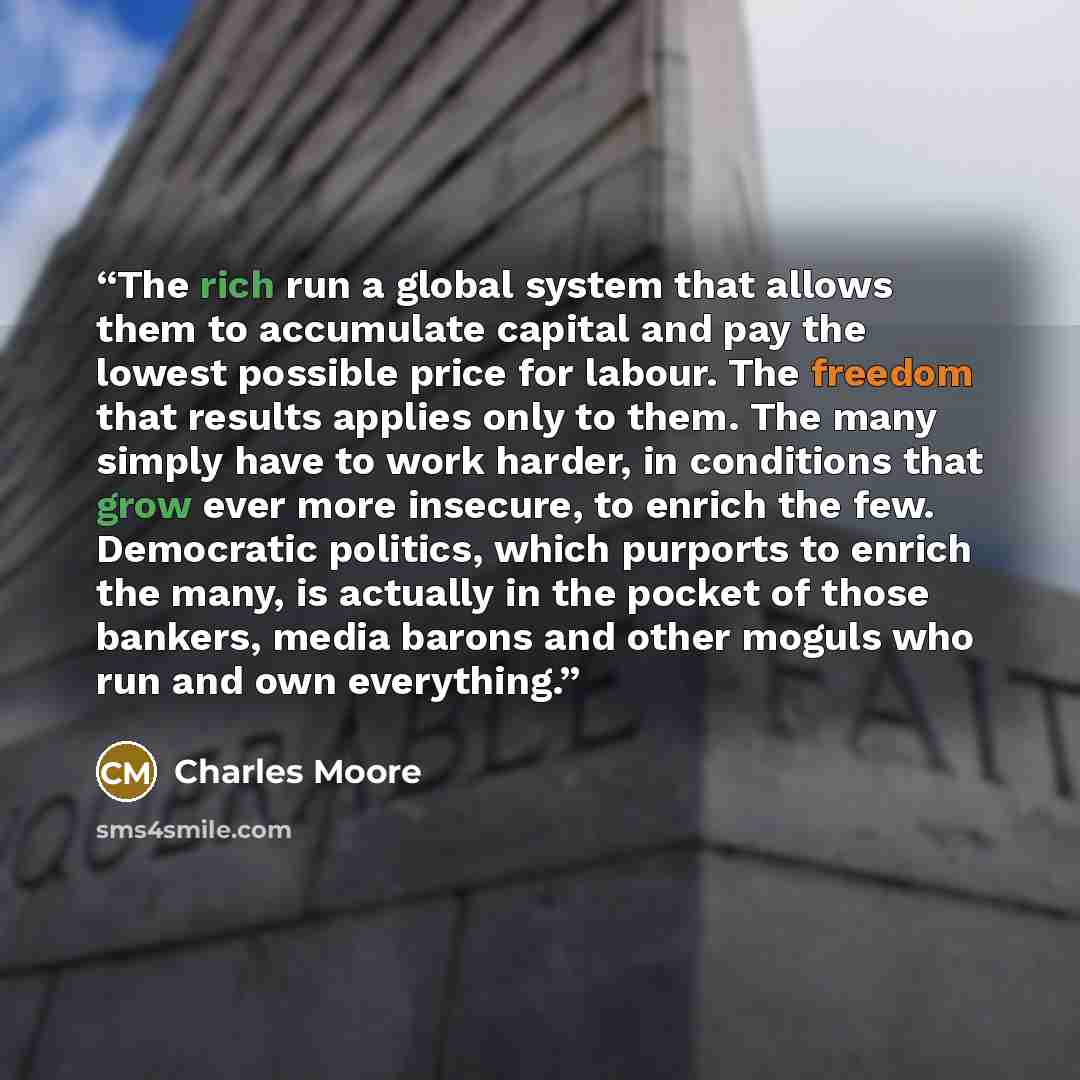 “The rich run a global system that allows them to accumulate capital and pay the lowest possible price for labour. The freedom that results applies only to them. The many simply have to work harder, in conditions that grow ever more insecure, to enrich the few. Democratic politics, which purports…” quote by Charles Moore