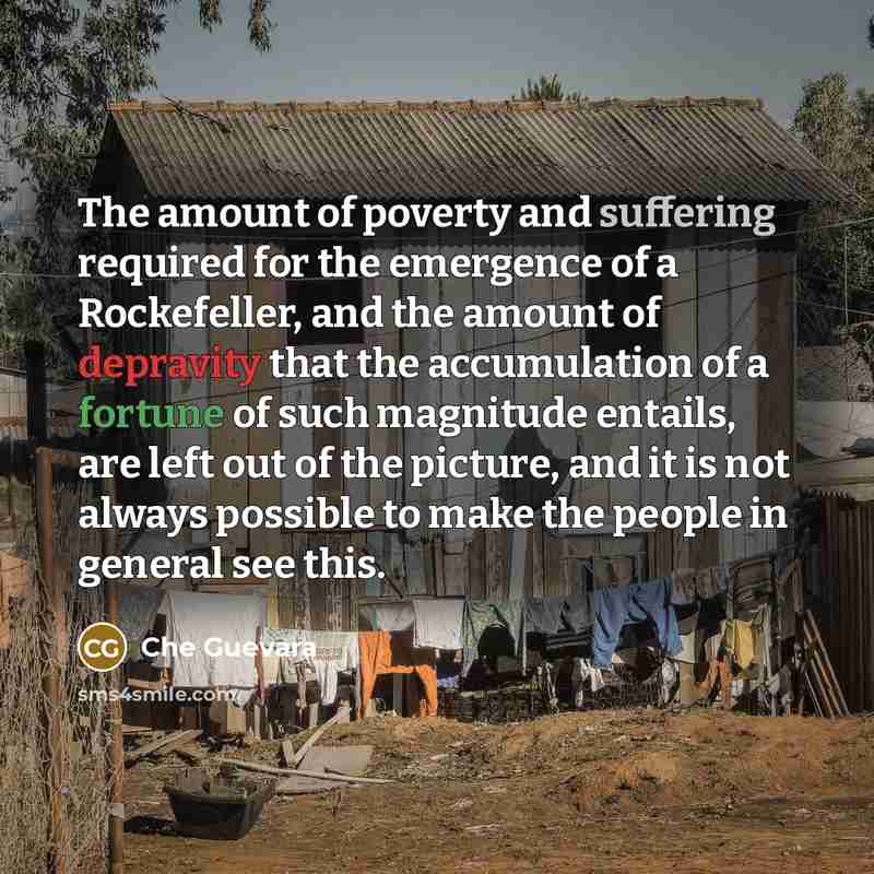“The amount of poverty and suffering required for the emergence of a Rockefeller, and the amount of depravity that the accumulation of a fortune of such magnitude entails, are left out of the picture, and it is not always possible to make the people in general see this.” quote by Che Guevara