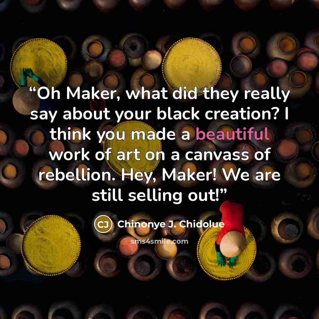 “Oh Maker, what did they really say about your black creation? I think you made a beautiful work of art on a canvass of rebellion. Hey, Maker! We are still selling out!” quote by Chinonye J. Chidolue