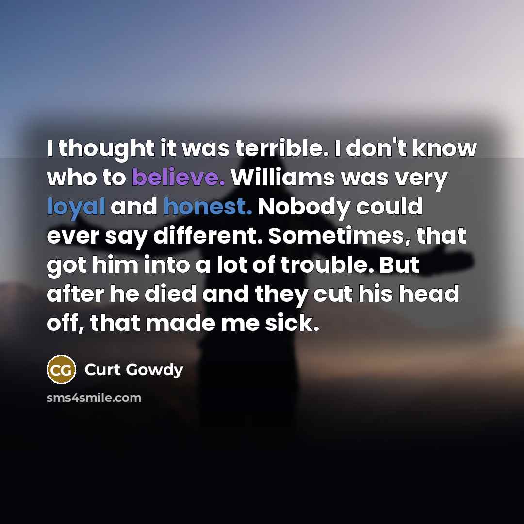 “I thought it was terrible. I don't know who to believe. Williams was very loyal and honest. Nobody could ever say different. Sometimes, that got him into a lot of trouble. But after he died and they cut his head off, that made me sick.” quote by Curt Gowdy