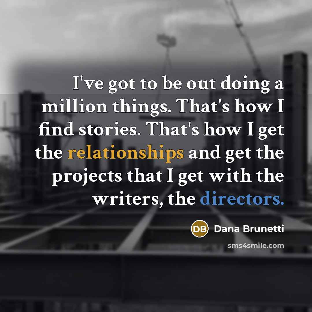 “I've got to be out doing a million things. That's how I find stories. That's how I get the relationships and get the projects that I get with the writers, the directors.” quote by Dana Brunetti