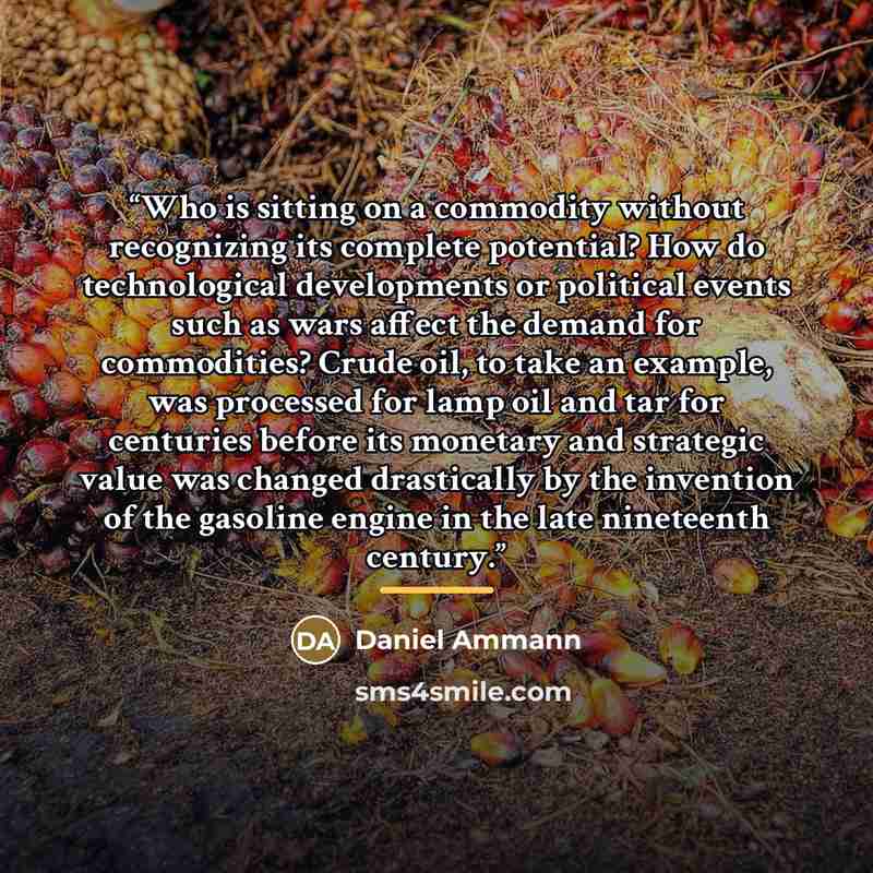 “Who is sitting on a commodity without recognizing its complete potential? How do technological developments or political events such as wars affect the demand for commodities? Crude oil, to take an example, was processed for lamp oil and tar for centuries before its monetary and strategic value…” quote by Daniel Ammann
