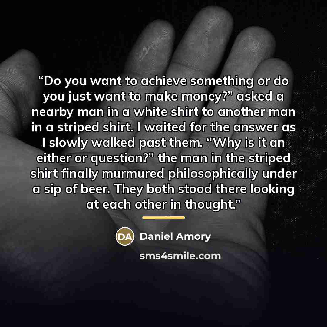 “Do you want to achieve something or do you just want to make money?” asked a nearby man in a white shirt to another man in a striped shirt. I waited for the answer as I slowly walked past them. “Why is it an either or question?” the man in the striped shirt finally murmured philosophically under a…” quote by Daniel Amory