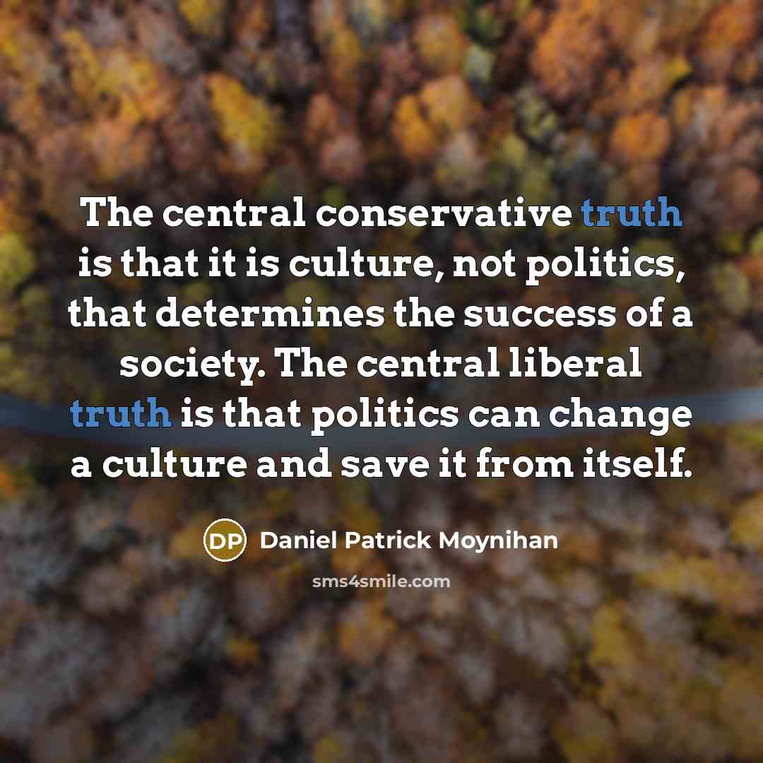 “The central conservative truth is that it is culture, not politics, that determines the success of a society. The central liberal truth is that politics can change a culture and save it from itself.” quote by Daniel Patrick Moynihan