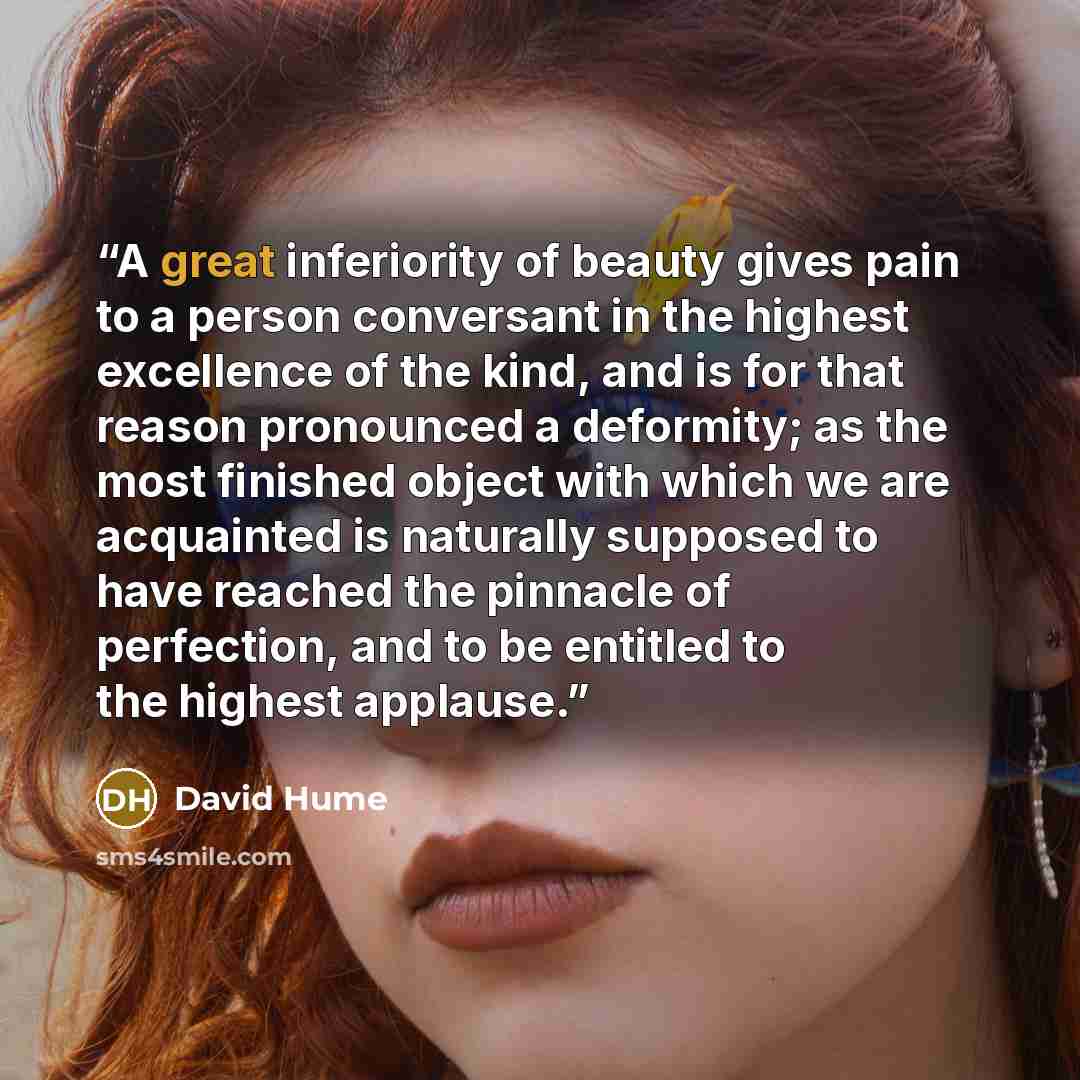 “A great inferiority of beauty gives pain to a person conversant in the highest excellence of the kind, and is for that reason pronounced a deformity; as the most finished object with which we are acquainted is naturally supposed to have reached the pinnacle of perfection, and to be entitled to the…” quote by David Hume