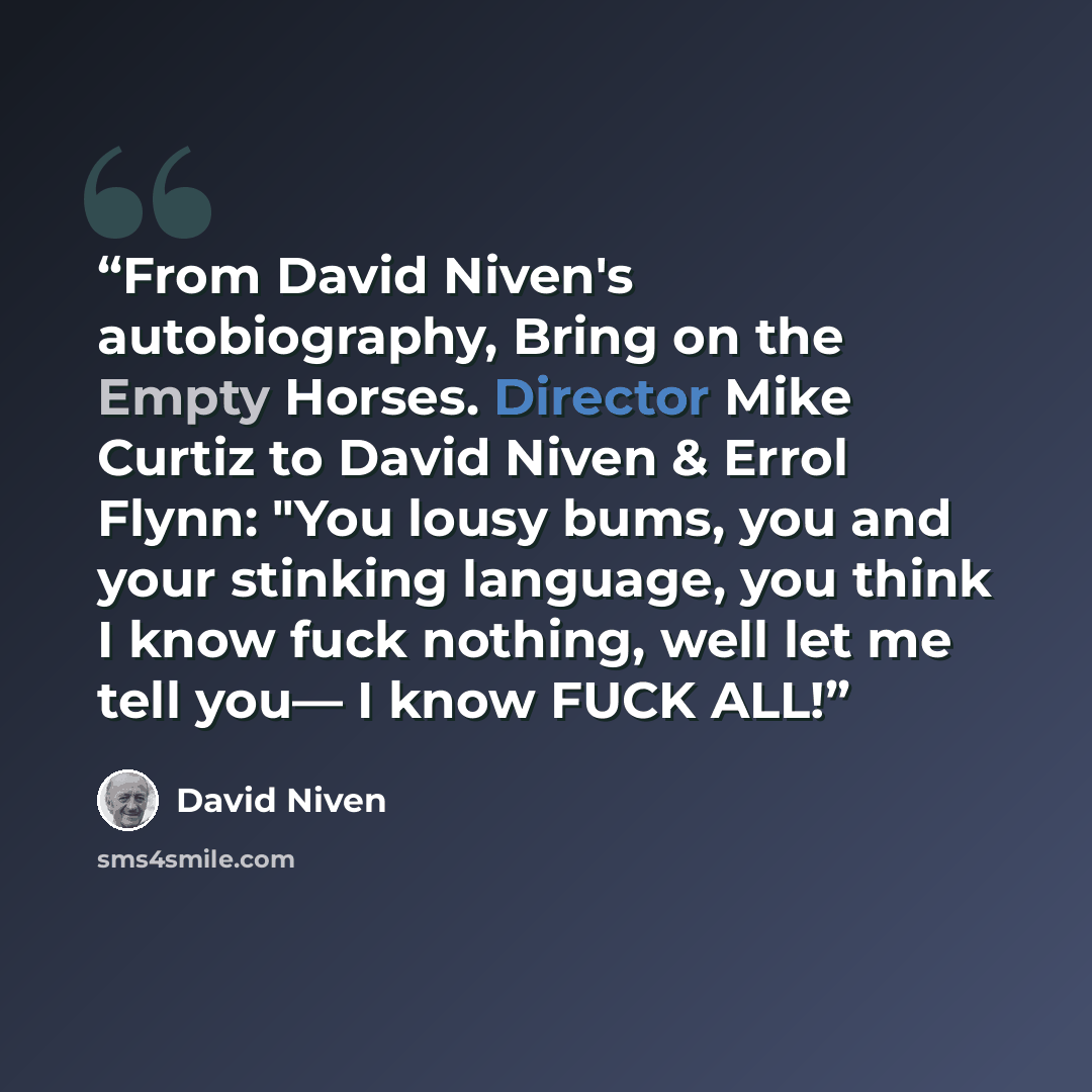 “From David Niven's autobiography, Bring on the Empty Horses. Director Mike Curtiz to David Niven & Errol Flynn: "You lousy bums, you and your stinking language, you think I know fuck nothing, well let me tell you— I know FUCK ALL!” quote by David Niven