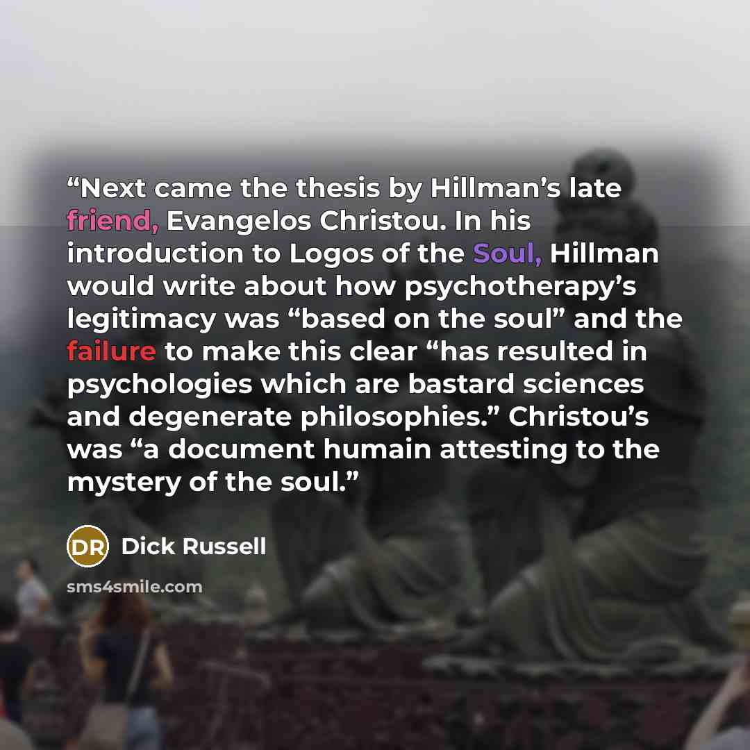 “Next came the thesis by Hillman’s late friend, Evangelos Christou. In his introduction to Logos of the Soul, Hillman would write about how psychotherapy’s legitimacy was “based on the soul” and the failure to make this clear “has resulted in psychologies which are bastard sciences and degenerate…” quote by Dick Russell