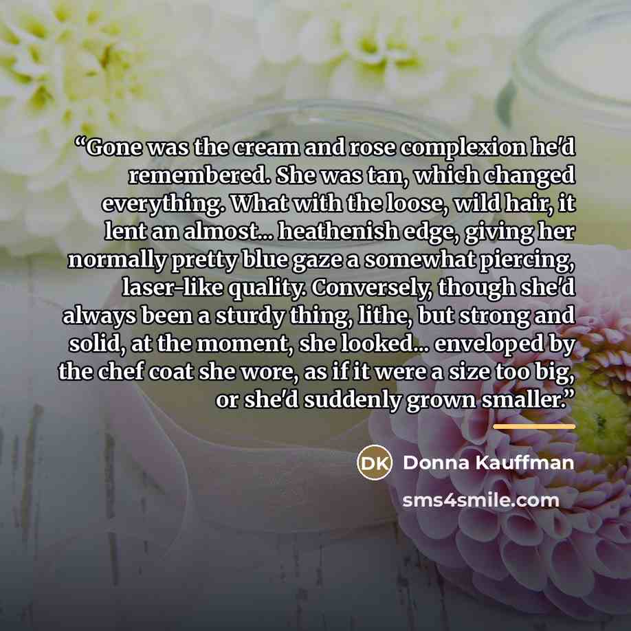 “Gone was the cream and rose complexion he'd remembered. She was tan, which changed everything. What with the loose, wild hair, it lent an almost... heathenish edge, giving her normally pretty blue gaze a somewhat piercing, laser-like quality. Conversely, though she'd always been a sturdy thing…” quote by Donna Kauffman