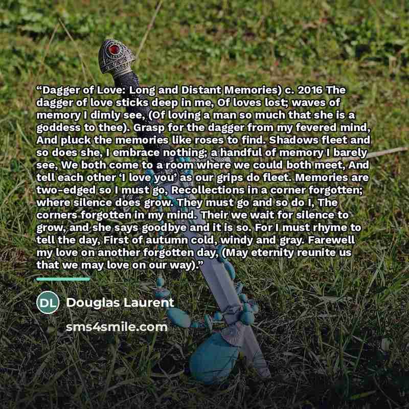 “Dagger of Love: Long and Distant Memories) c. 2016 The dagger of love sticks deep in me, Of loves lost; waves of memory I dimly see, (Of loving a man so much that she is a goddess to thee). Grasp for the dagger from my fevered mind, And pluck the memories like roses to find. Shadows fleet and so…” quote by Douglas Laurent