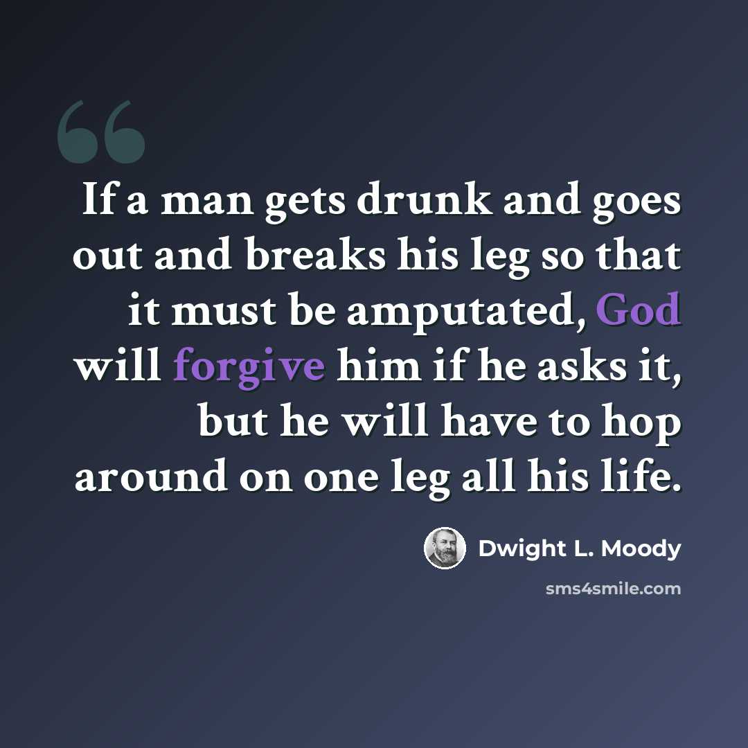 “If a man gets drunk and goes out and breaks his leg so that it must be amputated, God will forgive him if he asks it, but he will have to hop around on one leg all his life.” quote by Dwight L. Moody