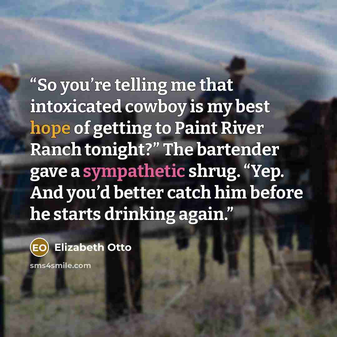 “So you’re telling me that intoxicated cowboy is my best hope of getting to Paint River Ranch tonight?” The bartender gave a sympathetic shrug. “Yep. And you’d better catch him before he starts drinking again.” quote by Elizabeth Otto