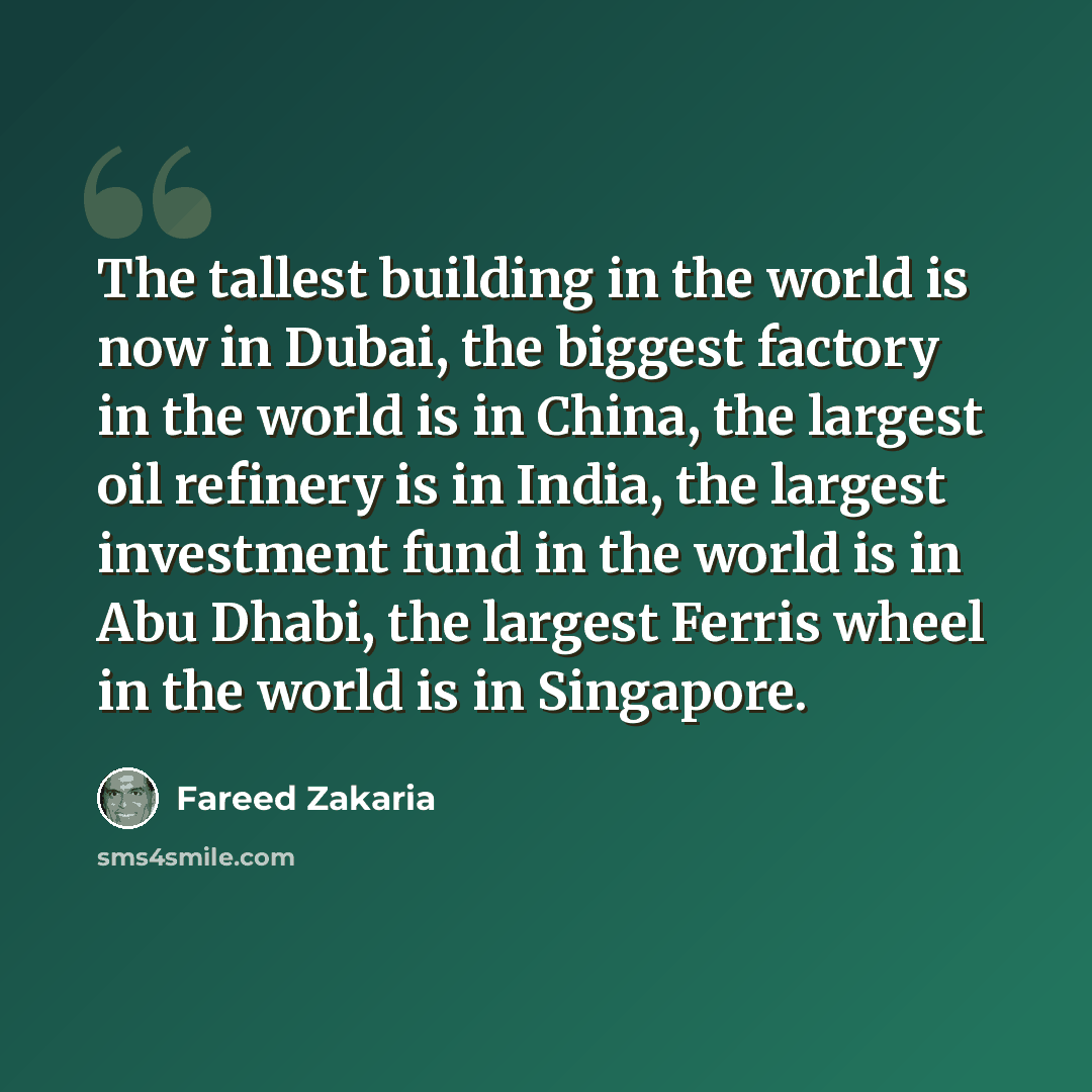 “The tallest building in the world is now in Dubai, the biggest factory in the world is in China, the largest oil refinery is in India, the largest investment fund in the world is in Abu Dhabi, the largest Ferris wheel in the world is in Singapore.” quote by Fareed Zakaria