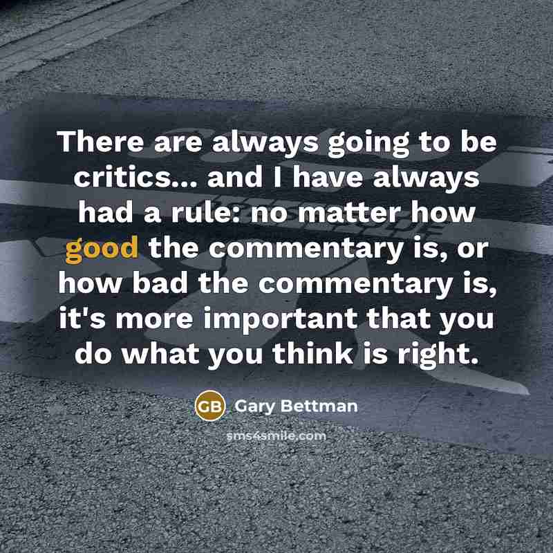 “There are always going to be critics... and I have always had a rule: no matter how good the commentary is, or how bad the commentary is, it's more important that you do what you think is right.” quote by Gary Bettman