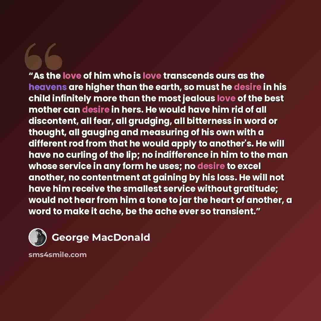 “As the love of him who is love transcends ours as the heavens are higher than the earth, so must he desire in his child infinitely more than the most jealous love of the best mother can desire in hers. He would have him rid of all discontent, all fear, all grudging, all bitterness in word or…” quote by George MacDonald