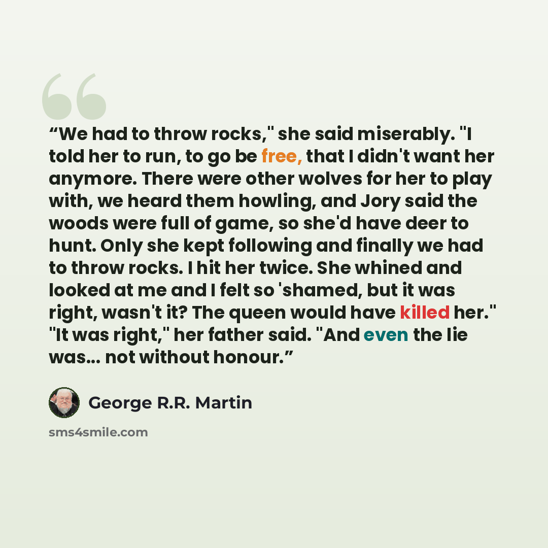 “We had to throw rocks," she said miserably. "I told her to run, to go be free, that I didn't want her anymore. There were other wolves for her to play with, we heard them howling, and Jory said the woods were full of game, so she'd have deer to hunt. Only she kept following and finally we had to…” quote by George R.R. Martin