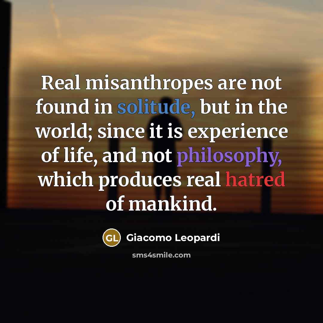 “Real misanthropes are not found in solitude, but in the world; since it is experience of life, and not philosophy, which produces real hatred of mankind.” quote by Giacomo Leopardi